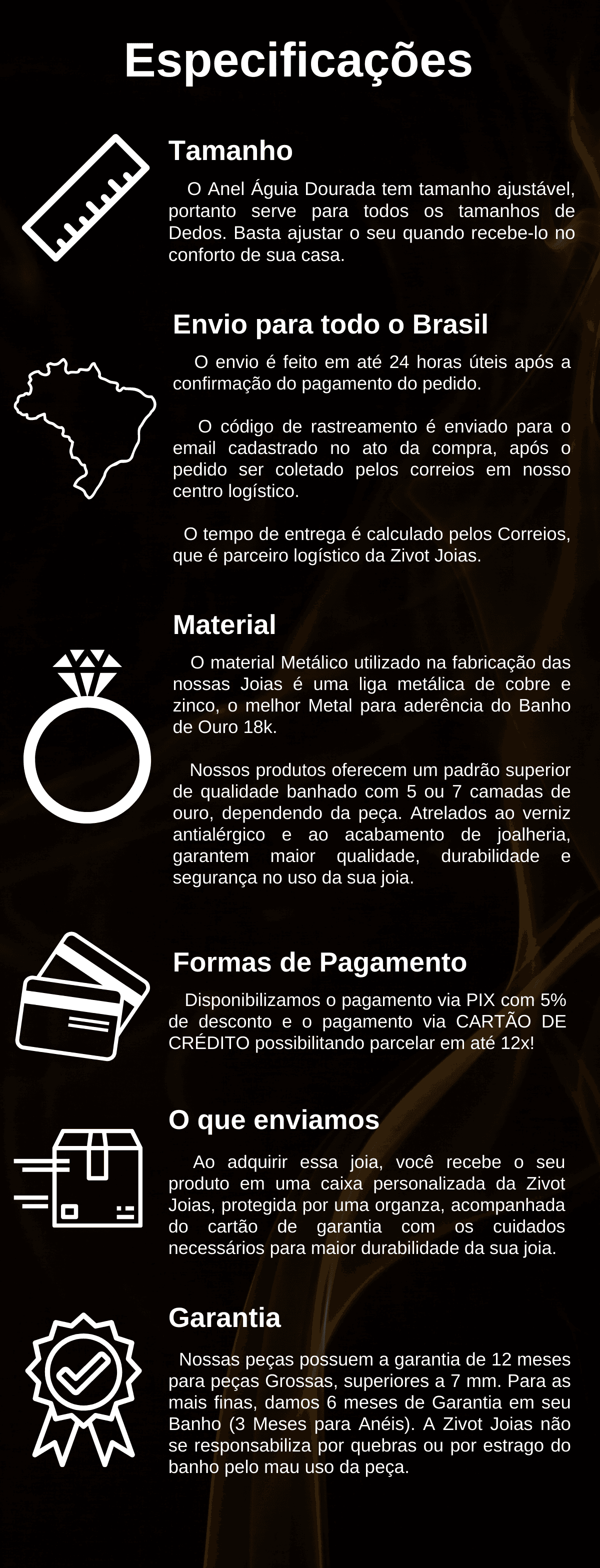 O Anel Águia Dourada tem tamanho ajustável, portanto serve para todos os tamanhos de Dedos. Basta ajustar o seu quando recebe-lo no conforto de sua casa. Tamanho Envio para todo o Brasil O envio é feito em até 24 horas úteis após a confirmação do pagamento do pedido.      O código de rastreamento é enviado para o email cadastrado no ato da compra, após o pedido ser coletado pelos correios em nosso centro logístico.     O tempo de entrega é calculado pelos Correios, que é parceiro logístico da Zivot Joias. Material O material Metálico utilizado na fabricação das nossas Joias é uma liga metálica de cobre e zinco, o melhor Metal para aderência do Banho de Ouro 18k.      Nossos produtos oferecem um padrão superior de qualidade banhado com 5 ou 7 camadas de ouro, dependendo da peça. Atrelados ao verniz antialérgico e ao acabamento de joalheria, garantem maior qualidade, durabilidade e segurança no uso da sua joia. Formas de Pagamento Disponibilizamos o pagamento via PIX com 5% de desconto e o pagamento via CARTÃO DE CRÉDITO possibilitando parcelar em até 12x! O que enviamos Ao adquirir essa joia, você recebe o seu produto em uma caixa personalizada da Zivot Joias, protegida por uma organza, acompanhada do cartão de garantia com os cuidados necessários para maior durabilidade da sua joia. Garantia Nossas peças possuem a garantia de 12 meses para peças Grossas, superiores a 7 mm. Para as mais finas, damos 6 meses de Garantia em seu Banho (3 Meses para Anéis). A Zivot Joias não se responsabiliza por quebras ou por estrago do banho pelo mau uso da peça.